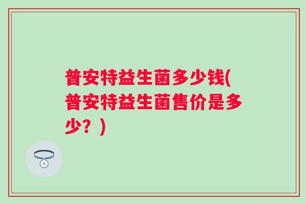 普安特益生菌多少钱(普安特益生菌售价是多少?) 普安特益生菌多少钱(普安特益生菌售价是多少?)