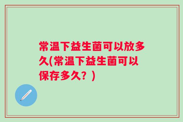 常温下益生菌可以放多久(常温下益生菌可以保存多久?) 常温下益生菌可以放多久(常温下益生菌可以保存多久?)