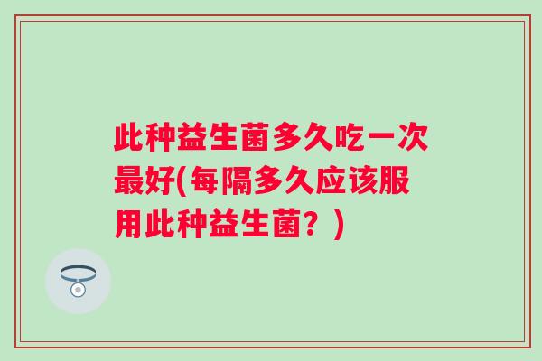 此种益生菌多久吃一次好(每隔多久应该服用此种益生菌?) 此种益生菌多久吃一次好(每隔多久应该服用此种益生菌?)