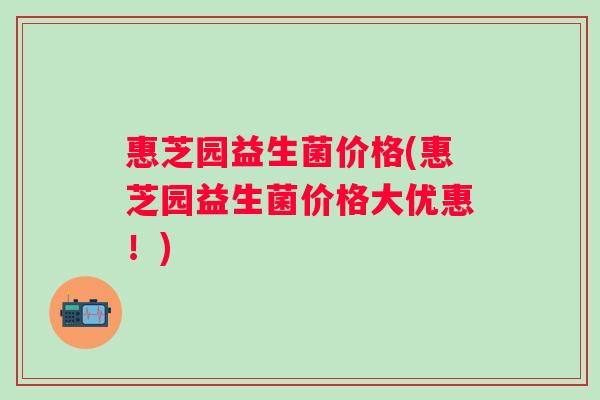 惠芝园益生菌价格(惠芝园益生菌价格大优惠！)