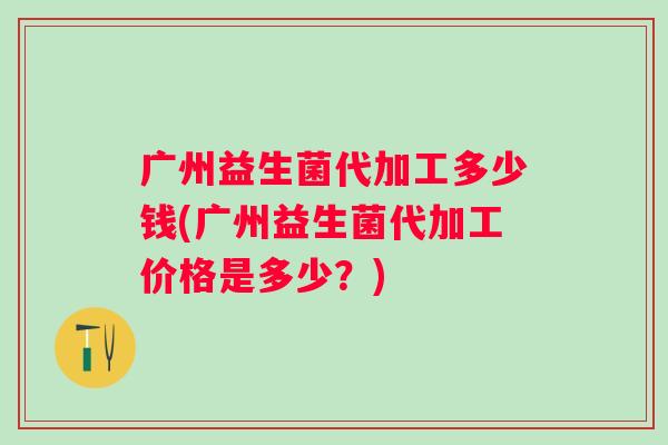广州益生菌代加工多少钱(广州益生菌代加工价格是多少？)