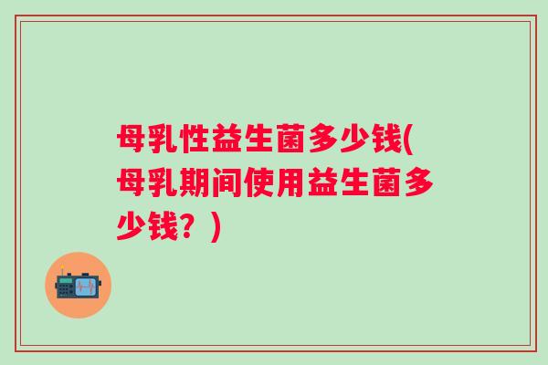 母乳性益生菌多少钱(母乳期间使用益生菌多少钱?) 母乳性益生菌多少钱(母乳期间使用益生菌多少钱?)