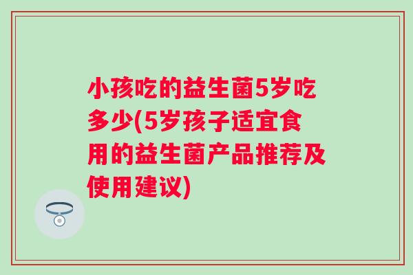 小孩吃的益生菌5岁吃多少(5岁孩子适宜食用的益生菌产品推荐及使用建议)