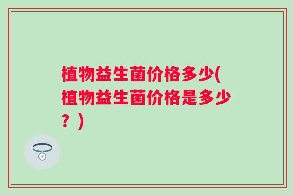 植物益生菌价格多少(植物益生菌价格是多少？)