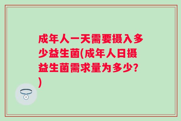 成年人一天需要摄入多少益生菌(成年人日摄益生菌需求量为多少?) 成年人一天需要摄入多少益生菌(成年人日摄益生菌需求量为多少?)