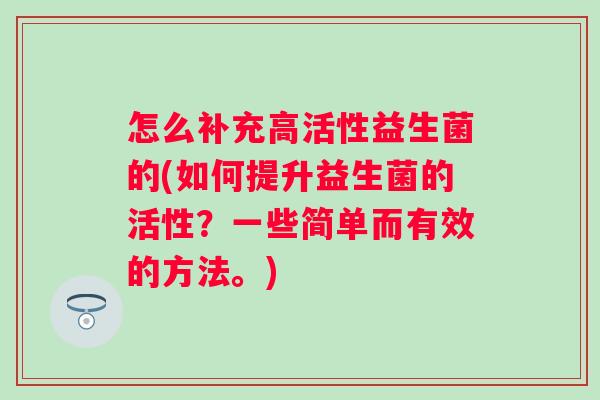 怎么补充高活性益生菌的(如何提升益生菌的活性?一些简单而有效的方法。) 怎么补充高活性益生菌的(如何提升益生菌的活性?一些简单而有效的方法。)