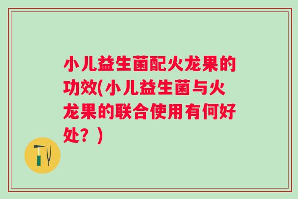 小儿益生菌配火龙果的功效(小儿益生菌与火龙果的联合使用有何好处?) 小儿益生菌配火龙果的功效(小儿益生菌与火龙果的联合使用有何好处?)