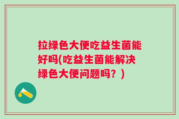 拉绿色大便吃益生菌能好吗(吃益生菌能解决绿色大便问题吗?) 拉绿色大便吃益生菌能好吗(吃益生菌能解决绿色大便问题吗?)