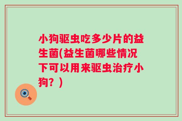 小狗驱虫吃多少片的益生菌(益生菌哪些情况下可以用来驱虫小狗？)
