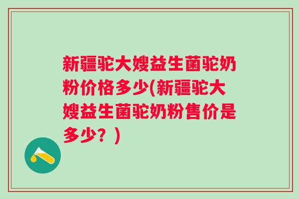 新疆驼大嫂益生菌驼奶粉价格多少(新疆驼大嫂益生菌驼奶粉售价是多少？)