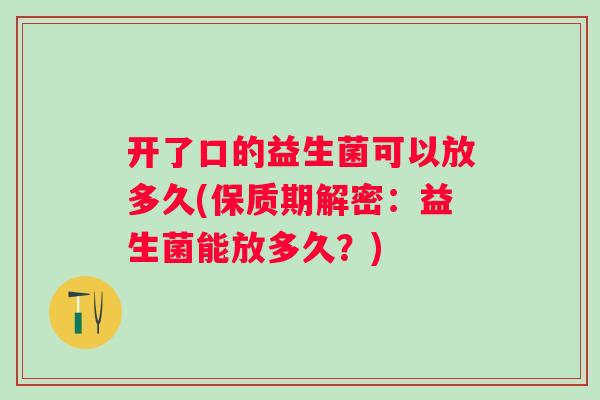 开了口的益生菌可以放多久(保质期解密：益生菌能放多久？)