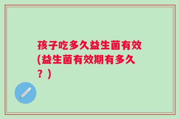孩子吃多久益生菌有效(益生菌有效期有多久？)