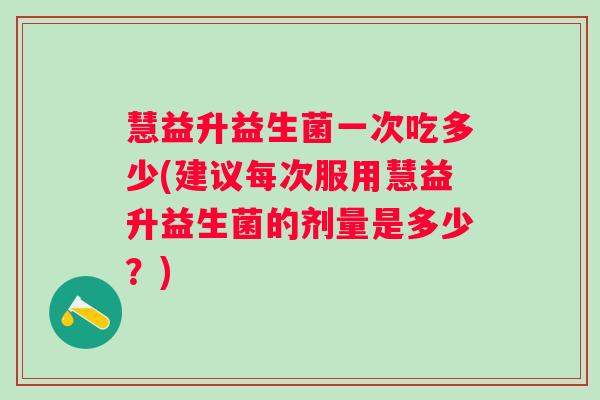 慧益升益生菌一次吃多少(建议每次服用慧益升益生菌的剂量是多少？)