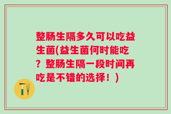 整肠生隔多久可以吃益生菌(益生菌何时能吃?整肠生隔一段时间再吃是不错的选择!) 整肠生隔多久可以吃益生菌(益生菌何时能吃?整肠生隔一段时间再吃是不错的选择!)