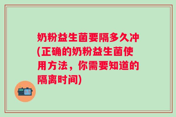 奶粉益生菌要隔多久冲(正确的奶粉益生菌使用方法，你需要知道的隔离时间)