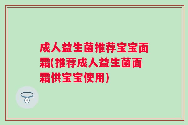 成人益生菌推荐宝宝面霜(推荐成人益生菌面霜供宝宝使用) 成人益生菌推荐宝宝面霜(推荐成人益生菌面霜供宝宝使用)