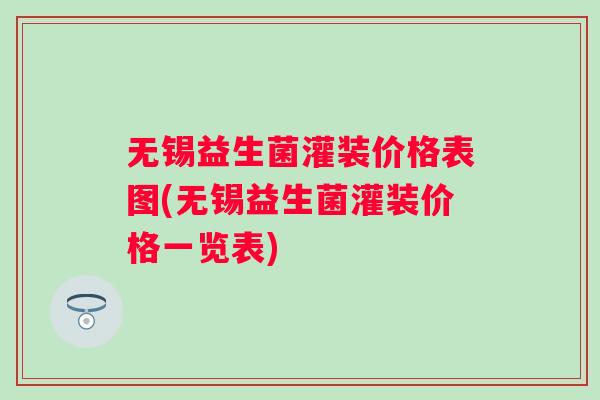 无锡益生菌灌装价格表图(无锡益生菌灌装价格一览表)