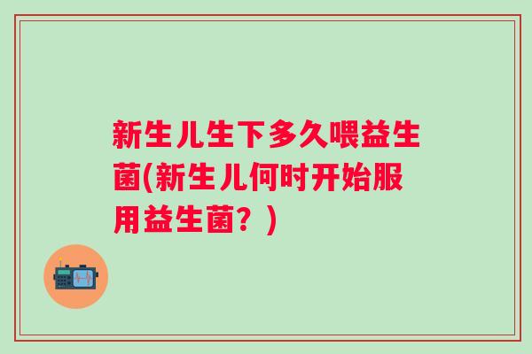 新生儿生下多久喂益生菌(新生儿何时开始服用益生菌？)