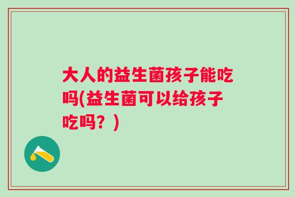 大人的益生菌孩子能吃吗(益生菌可以给孩子吃吗？)