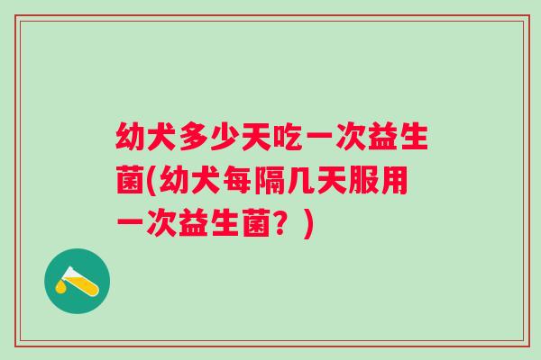 幼犬多少天吃一次益生菌(幼犬每隔几天服用一次益生菌？)