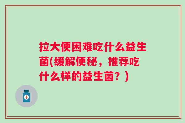 拉大便困难吃什么益生菌(缓解，推荐吃什么样的益生菌？)