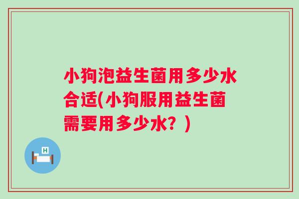 小狗泡益生菌用多少水合适(小狗服用益生菌需要用多少水?) 小狗泡益生菌用多少水合适(小狗服用益生菌需要用多少水?)