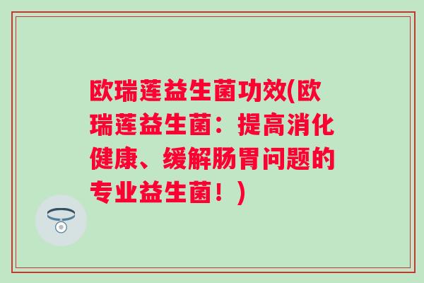 欧瑞莲益生菌功效(欧瑞莲益生菌:提高消化健康、缓解肠胃问题的专业益生菌!) 欧瑞莲益生菌功效(欧瑞莲益生菌:提高消化健康、缓解肠胃问题的专业益生菌!)