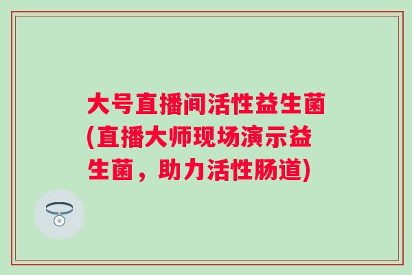 大号直播间活性益生菌(直播大师现场演示益生菌,助力活性肠道) 大号直播间活性益生菌(直播大师现场演示益生菌,助力活性肠道)