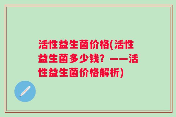 活性益生菌价格(活性益生菌多少钱？——活性益生菌价格解析)