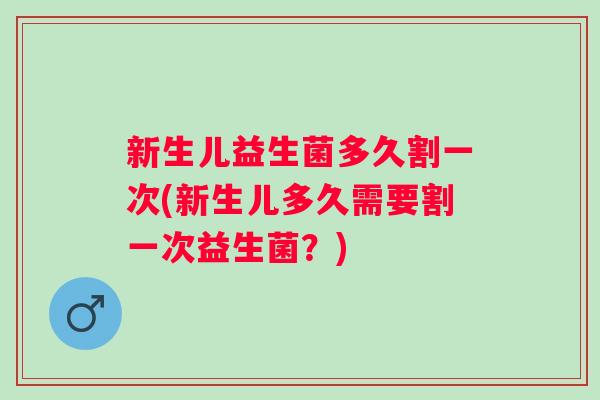 新生儿益生菌多久割一次(新生儿多久需要割一次益生菌?) 新生儿益生菌多久割一次(新生儿多久需要割一次益生菌?)