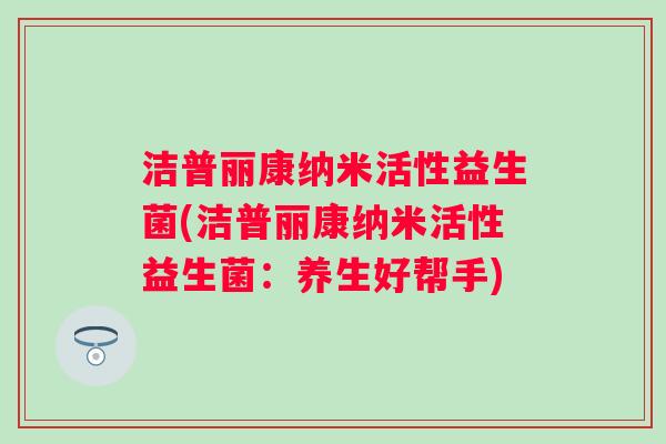 洁普丽康纳米活性益生菌(洁普丽康纳米活性益生菌:养生好帮手) 洁普丽康纳米活性益生菌(洁普丽康纳米活性益生菌:养生好帮手)