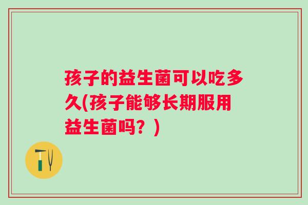 孩子的益生菌可以吃多久(孩子能够长期服用益生菌吗？)