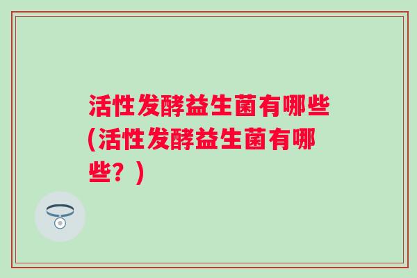 活性发酵益生菌有哪些(活性发酵益生菌有哪些？)