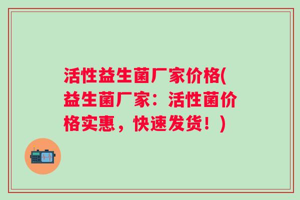 活性益生菌厂家价格(益生菌厂家:活性菌价格实惠,快速发货!) 活性益生菌厂家价格(益生菌厂家:活性菌价格实惠,快速发货!)