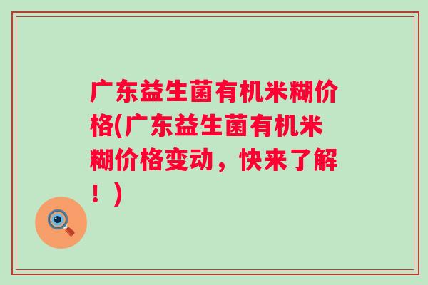 广东益生菌有机米糊价格(广东益生菌有机米糊价格变动,快来了解!) 广东益生菌有机米糊价格(广东益生菌有机米糊价格变动,快来了解!)