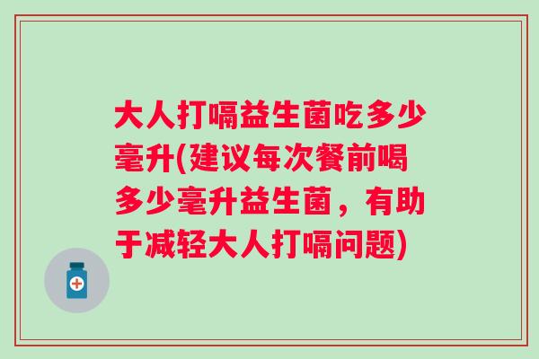大人打嗝益生菌吃多少毫升(建议每次餐前喝多少毫升益生菌,有助于减轻大人打嗝问题) 大人打嗝益生菌吃多少毫升(建议每次餐前喝多少毫升益生菌,有助于减轻大人打嗝问题)