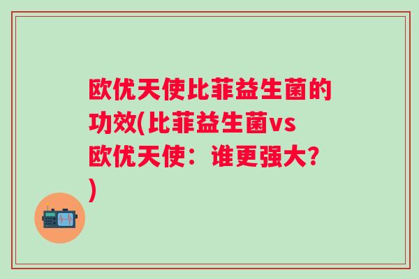 欧优天使比菲益生菌的功效(比菲益生菌vs欧优天使:谁更强大?) 欧优天使比菲益生菌的功效(比菲益生菌vs欧优天使:谁更强大?)