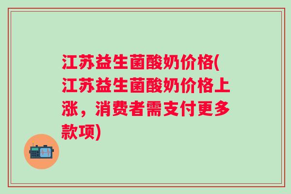 江苏益生菌酸奶价格(江苏益生菌酸奶价格上涨，消费者需支付更多款项)