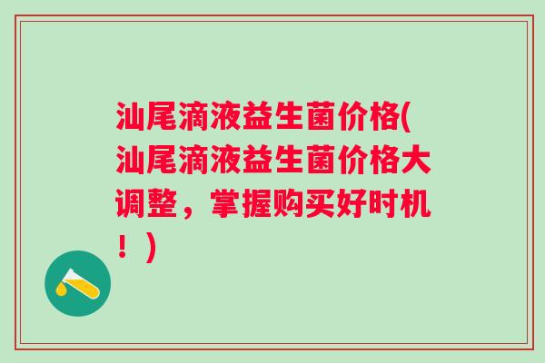 汕尾滴液益生菌价格(汕尾滴液益生菌价格大调整，掌握购买好时机！)