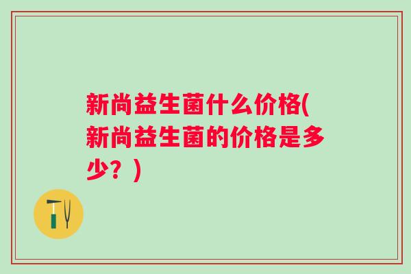 新尚益生菌什么价格(新尚益生菌的价格是多少？)