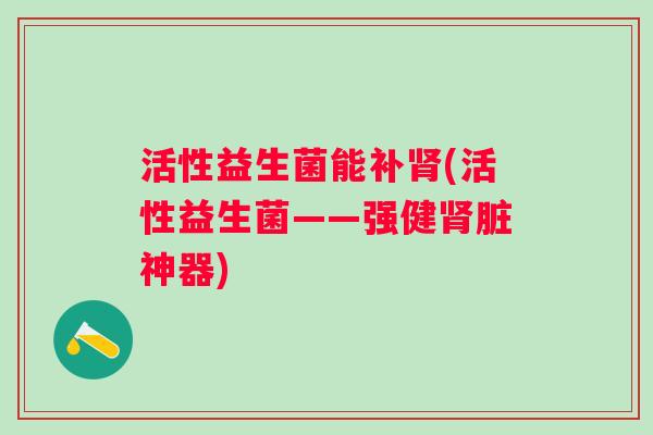 活性益生菌能补(活性益生菌——强健脏神器) 活性益生菌能补(活性益生菌——强健脏神器)