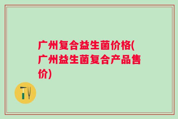 广州复合益生菌价格(广州益生菌复合产品售价) 广州复合益生菌价格(广州益生菌复合产品售价)