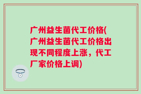 广州益生菌代工价格(广州益生菌代工价格出现不同程度上涨，代工厂家价格上调)