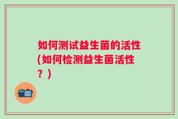 如何测试益生菌的活性(如何检测益生菌活性?) 如何测试益生菌的活性(如何检测益生菌活性?)