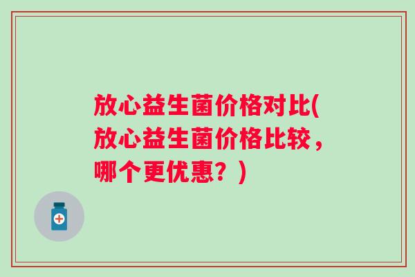 放心益生菌价格对比(放心益生菌价格比较，哪个更优惠？)