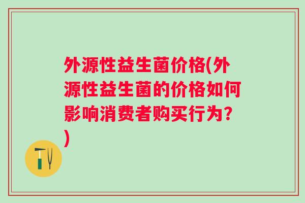 外源性益生菌价格(外源性益生菌的价格如何影响消费者购买行为?) 外源性益生菌价格(外源性益生菌的价格如何影响消费者购买行为?)
