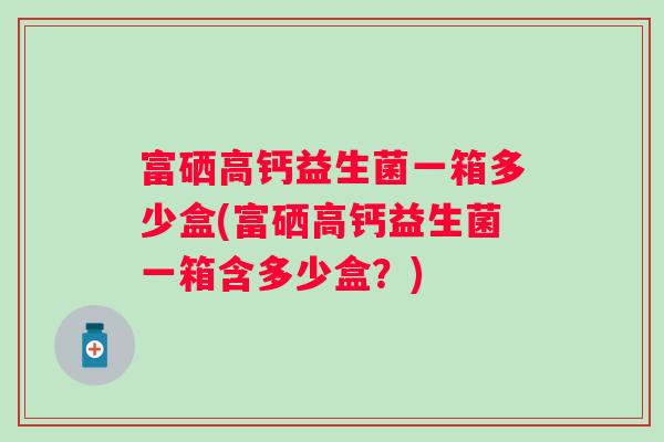 富硒高钙益生菌一箱多少盒(富硒高钙益生菌一箱含多少盒？)