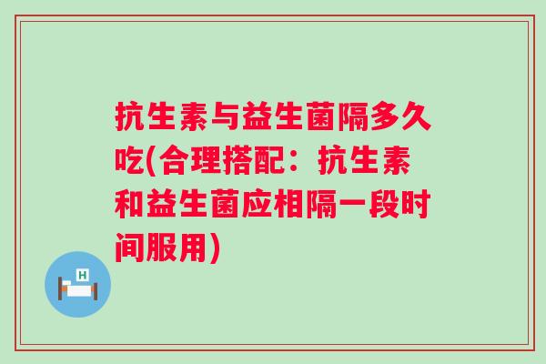 抗生素与益生菌隔多久吃(合理搭配:抗生素和益生菌应相隔一段时间服用) 抗生素与益生菌隔多久吃(合理搭配:抗生素和益生菌应相隔一段时间服用)