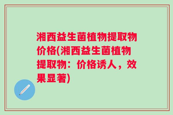 湘西益生菌植物提取物价格(湘西益生菌植物提取物：价格诱人，效果显著)