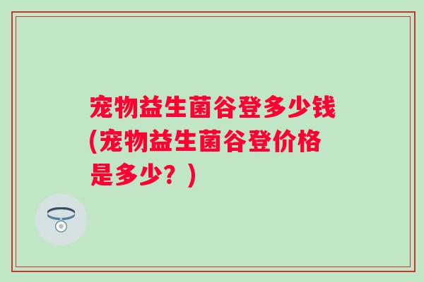 宠物益生菌谷登多少钱(宠物益生菌谷登价格是多少？)